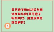 灵芝孢子粉的功效与用途及禁忌症(灵芝孢子粉的功效、用途及禁忌症全解析)