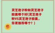 灵芝孢子粉和灵芝孢子胶囊哪个好(灵芝孢子粉VS灵芝孢子胶囊，你更推荐哪个？)