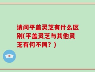 请问平盖灵芝有什么区别(平盖灵芝与其他灵芝有何不同？)