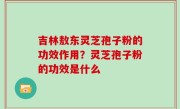 吉林敖东灵芝孢子粉的功效作用？灵芝孢子粉的功效是什么
