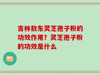 吉林敖东灵芝孢子粉的功效作用？灵芝孢子粉的功效是什么