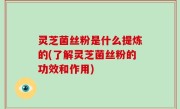 灵芝菌丝粉是什么提炼的(了解灵芝菌丝粉的功效和作用)