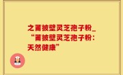 之莆披壁灵芝孢子粉_“莆披壁灵芝孢子粉：天然健康”
