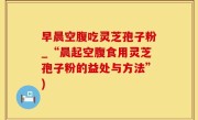 早晨空腹吃灵芝孢子粉_“晨起空腹食用灵芝孢子粉的益处与方法”)