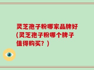 灵芝孢子粉哪家品牌好(灵芝孢子粉哪个牌子值得购买？)