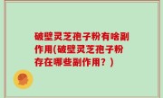破壁灵芝孢子粉有啥副作用(破壁灵芝孢子粉存在哪些副作用？)