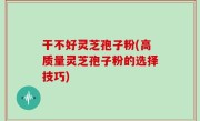 干不好灵芝孢子粉(高质量灵芝孢子粉的选择技巧)