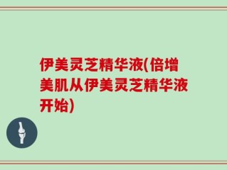 伊美灵芝精华液(倍增美肌从伊美灵芝精华液开始)