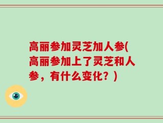 高丽参加灵芝加人参(高丽参加上了灵芝和人参，有什么变化？)
