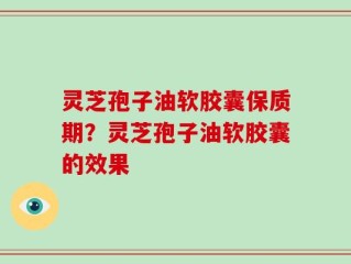灵芝孢子油软胶囊保质期？灵芝孢子油软胶囊的效果