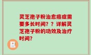 灵芝孢子粉治愈癌症需要多长时间？？详解灵芝孢子粉的功效及治疗时间？