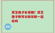灵芝孢子补肾精？灵芝孢子粉可以和石斛一起吃吗