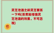 灵芝泡酒之前灵芝要蒸一下吗(蒸煮能增强灵芝泡酒的效果，不可忽视)