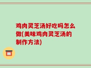鸡肉灵芝汤好吃吗怎么做(美味鸡肉灵芝汤的制作方法)