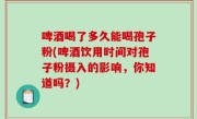 啤酒喝了多久能喝孢子粉(啤酒饮用时间对孢子粉摄入的影响，你知道吗？)