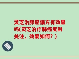 灵芝治肺癌偏方有效果吗(灵芝治疗肺癌受到关注，效果如何？)