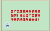 昌广灵芝孢子粉的效果如何？探讨昌广灵芝孢子粉的功效与安全性？