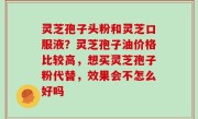 灵芝孢子头粉和灵芝口服液？灵芝孢子油价格比较高，想买灵芝孢子粉代替，效果会不怎么好吗