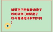 破壁孢子粉和普通孢子粉的区别 (破壁孢子粉与普通孢子粉的异同)