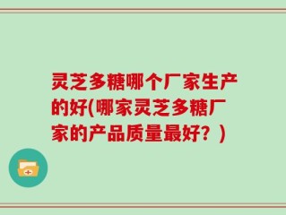 灵芝多糖哪个厂家生产的好(哪家灵芝多糖厂家的产品质量最好？)