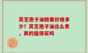 灵芝孢子油胶囊价格多少？灵芝孢子油这么贵，真的值得买吗