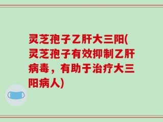灵芝孢子乙肝大三阳(灵芝孢子有效抑制乙肝病毒，有助于治疗大三阳病人)