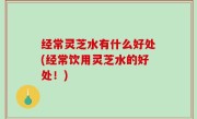 经常灵芝水有什么好处(经常饮用灵芝水的好处！)