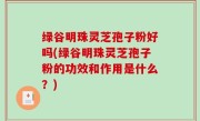 绿谷明珠灵芝孢子粉好吗(绿谷明珠灵芝孢子粉的功效和作用是什么？)