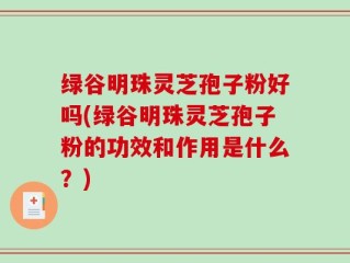 绿谷明珠灵芝孢子粉好吗(绿谷明珠灵芝孢子粉的功效和作用是什么？)