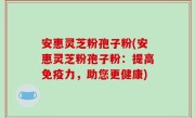 安惠灵芝粉孢子粉(安惠灵芝粉孢子粉：提高免疫力，助您更健康)