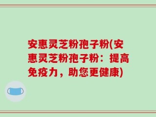 安惠灵芝粉孢子粉(安惠灵芝粉孢子粉：提高免疫力，助您更健康)