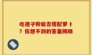 吃孢子粉能否搭配萝卜？你想不到的答案揭晓