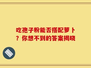 吃孢子粉能否搭配萝卜？你想不到的答案揭晓