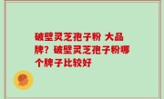 破壁灵芝孢子粉 大品牌？破壁灵芝孢子粉哪个牌子比较好