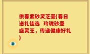 供春紫砂灵芝壶(春日送礼佳选  玲珑砂壶盛灵芝，传递健康好礼)