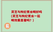 灵芝与枸杞煮水喝好吗(灵芝与枸杞煮水一起喝效果显著吗？)