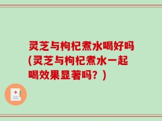 灵芝与枸杞煮水喝好吗(灵芝与枸杞煮水一起喝效果显著吗？)