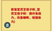 修复堂灵芝孢子粉_堂灵芝孢子粉：提升免疫力，改善睡眠，增强体力)