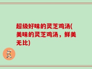 超级好味的灵芝鸡汤(美味的灵芝鸡汤，鲜美无比)