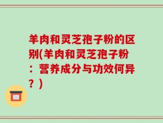 羊肉和灵芝孢子粉的区别(羊肉和灵芝孢子粉：营养成分与功效何异？)