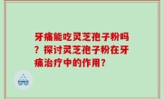 牙痛能吃灵芝孢子粉吗？探讨灵芝孢子粉在牙痛治疗中的作用？