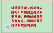 破壁灵芝孢子粉对女人好吗？听说灵芝孢子粉非常好，身边的好多朋友都在吃，想问问灵芝孢子粉究竟有多好