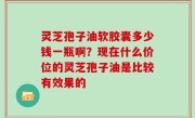 灵芝孢子油软胶囊多少钱一瓶啊？现在什么价位的灵芝孢子油是比较有效果的
