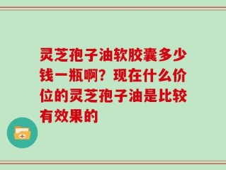 灵芝孢子油软胶囊多少钱一瓶啊？现在什么价位的灵芝孢子油是比较有效果的