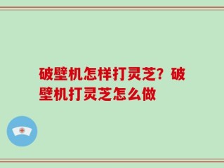 破壁机怎样打灵芝？破壁机打灵芝怎么做