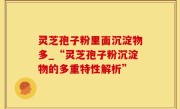 灵芝孢子粉里面沉淀物多_“灵芝孢子粉沉淀物的多重特性解析”