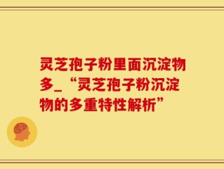 灵芝孢子粉里面沉淀物多_“灵芝孢子粉沉淀物的多重特性解析”