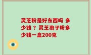 灵芝粉是好东西吗 多少钱 ？灵芝孢子粉多少钱一盒200克