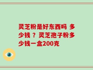 灵芝粉是好东西吗 多少钱 ？灵芝孢子粉多少钱一盒200克
