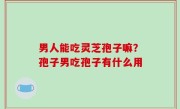 男人能吃灵芝孢子嘛？孢子男吃孢子有什么用
